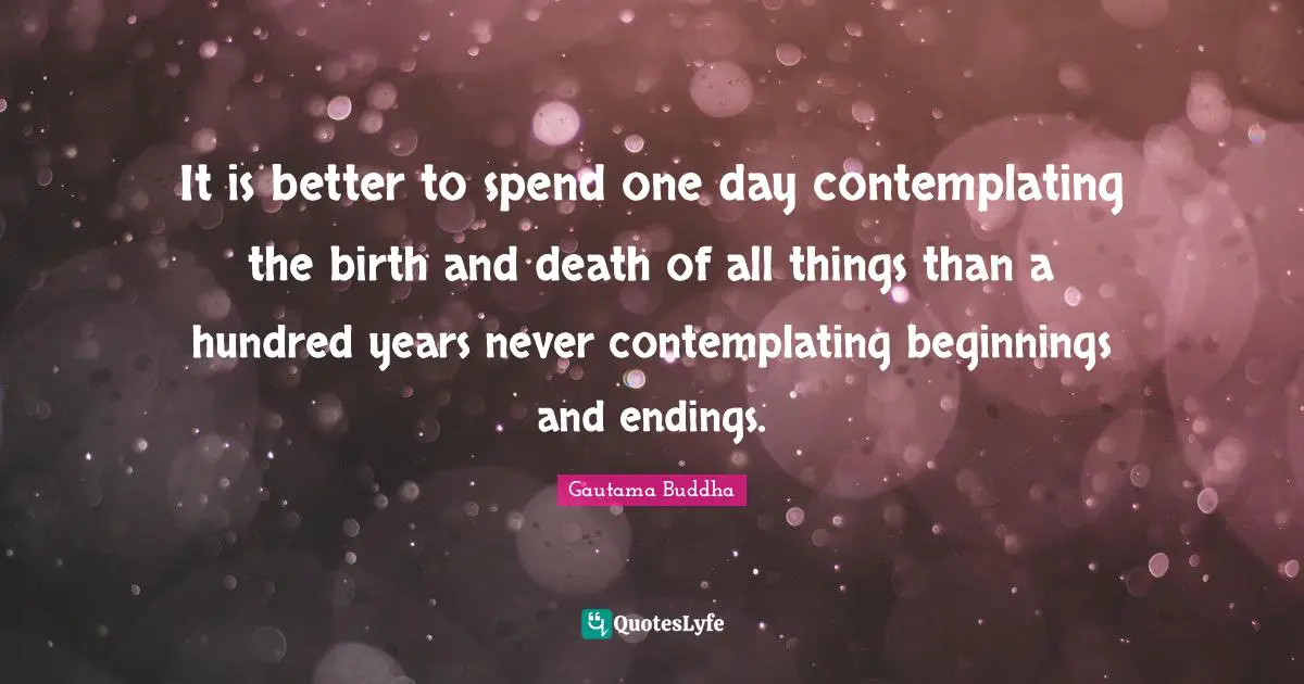 Endings Quotes: "It is better to spend one day contemplating the birth and death of all things than a hundred years never contemplating beginnings and endings."