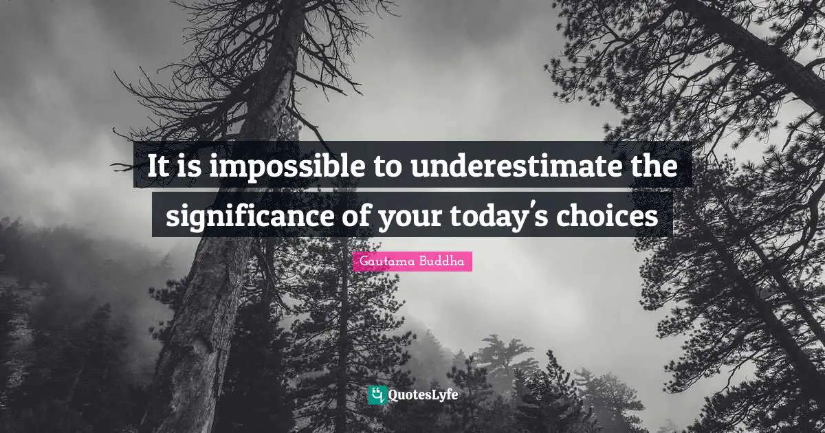It is impossible to underestimate the significance of your today's choices
