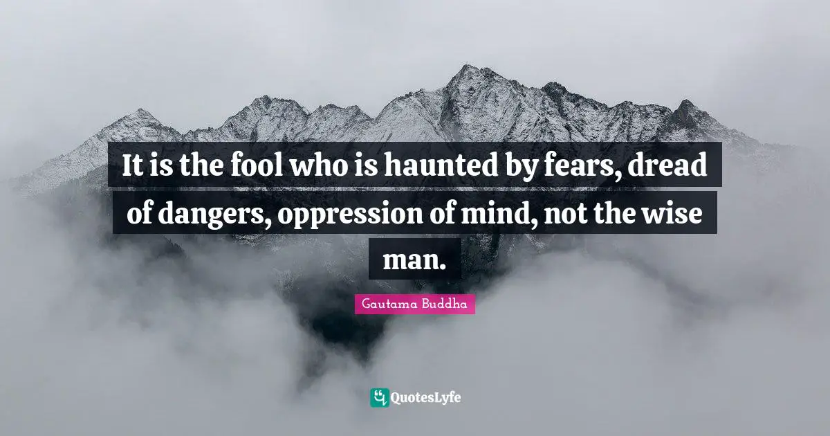 It is the fool who is haunted by fears, dread of dangers, oppression of mind, not the wise man.