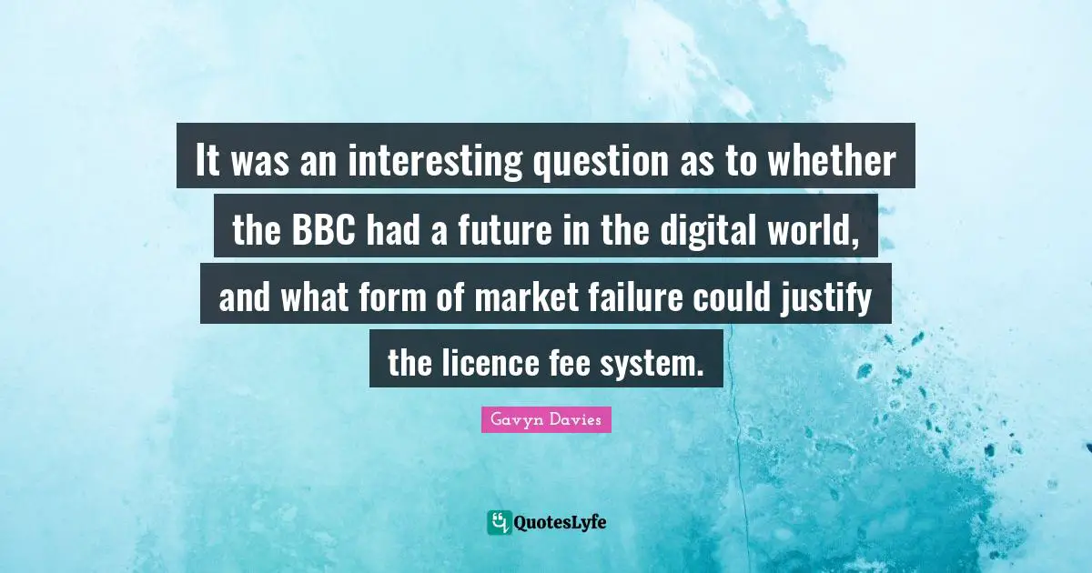 Justify Quotes: "It was an interesting question as to whether the BBC had a future in the digital world, and what form of market failure could justify the licence fee system."