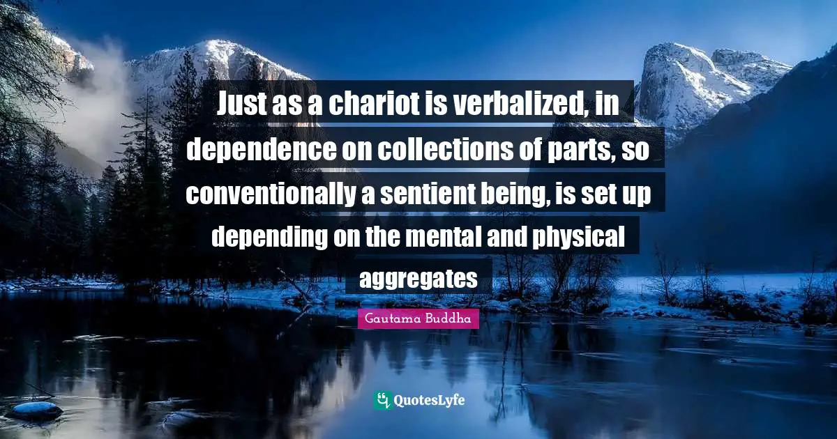 Just as a chariot is verbalized, in dependence on collections of parts, so conventionally a sentient being, is set up depending on the mental and physical aggregates