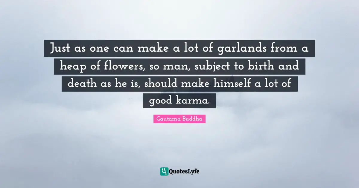 Just as one can make a lot of garlands from a heap of flowers, so man, subject to birth and death as he is, should make himself a lot of good karma.