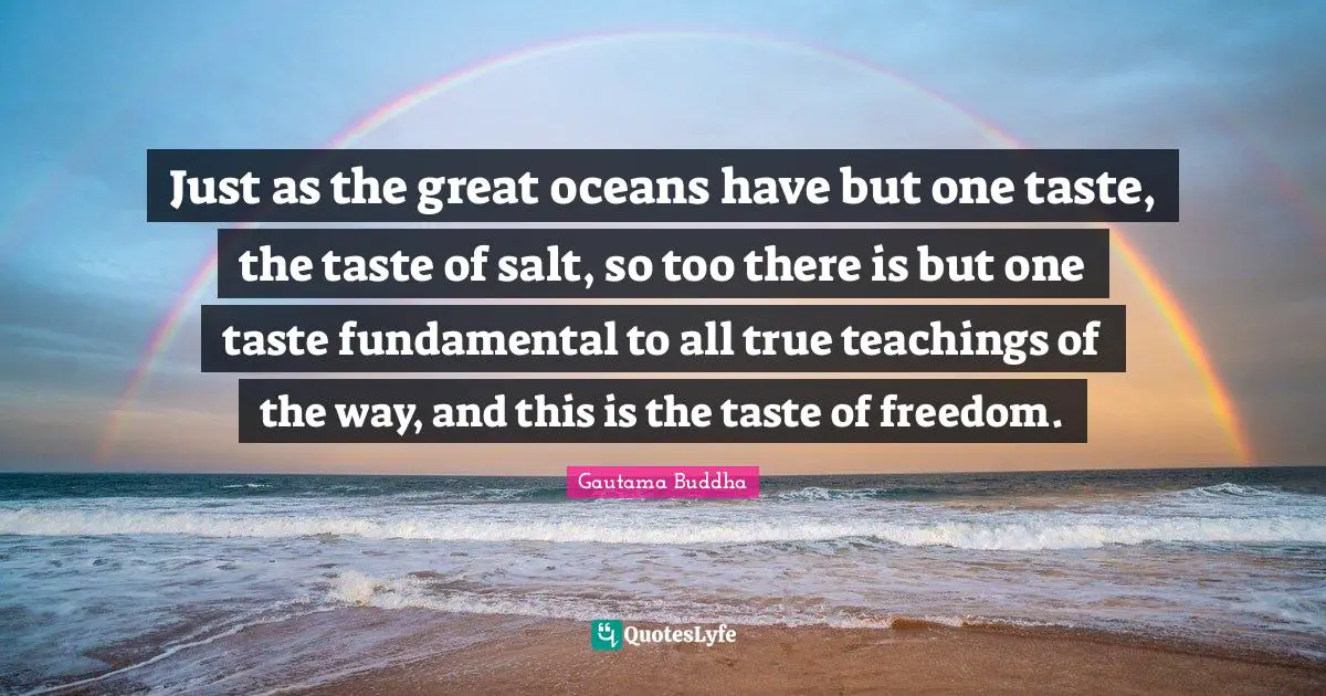 Just as the great oceans have but one taste, the taste of salt, so too there is but one taste fundamental to all true teachings of the way, and this is the taste of freedom.
