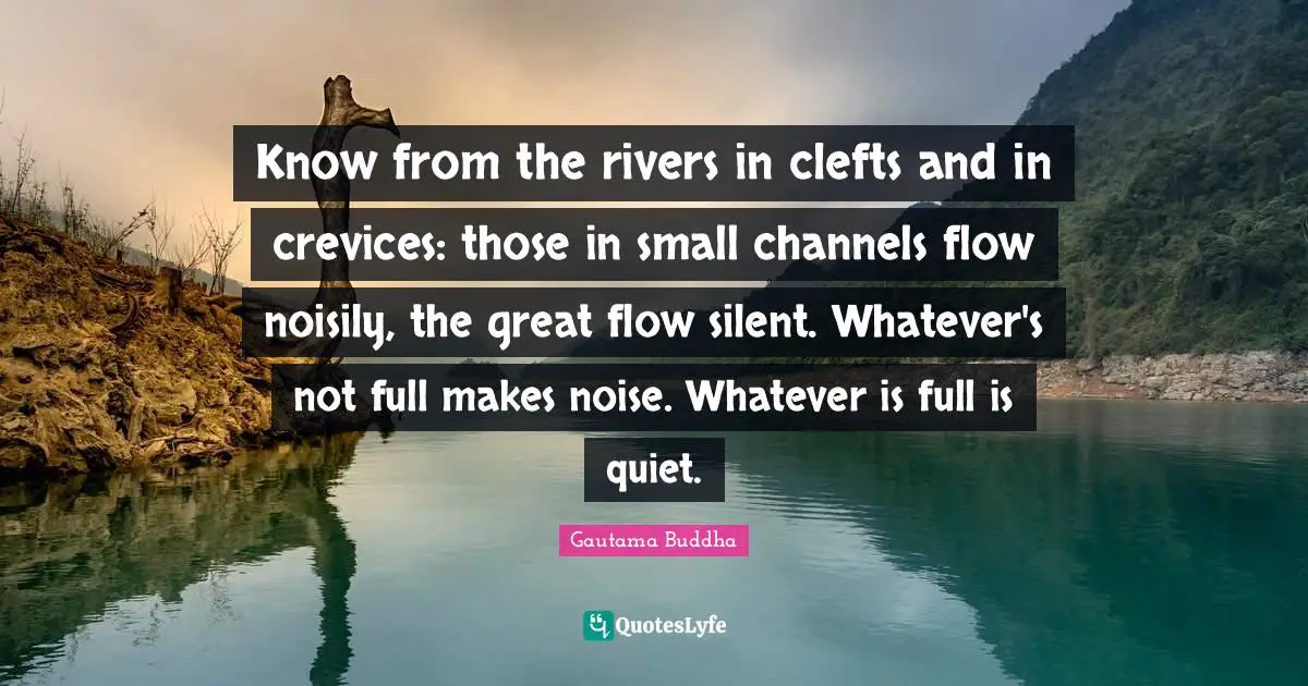 Know from the rivers in clefts and in crevices: those in small channels flow noisily, the great flow silent. Whatever's not full makes noise. Whatever is full is quiet.