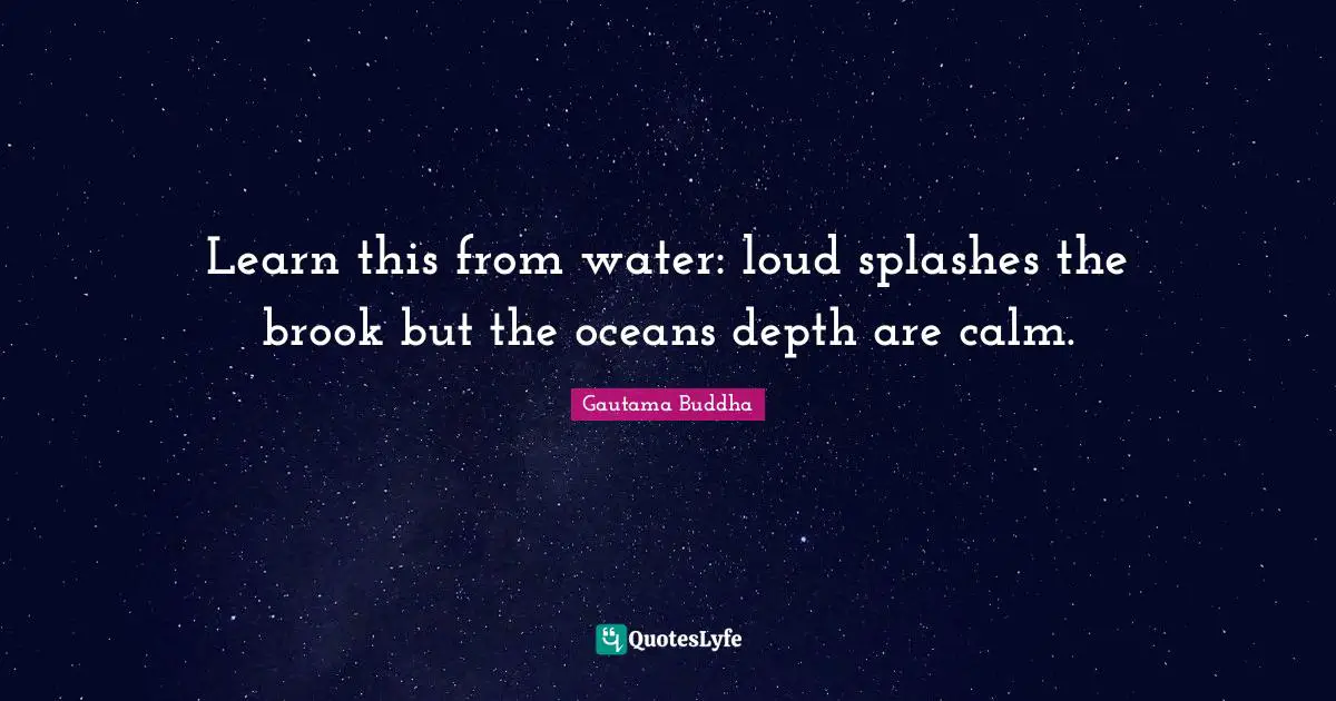 Learn this from water: loud splashes the brook but the oceans depth are calm.
