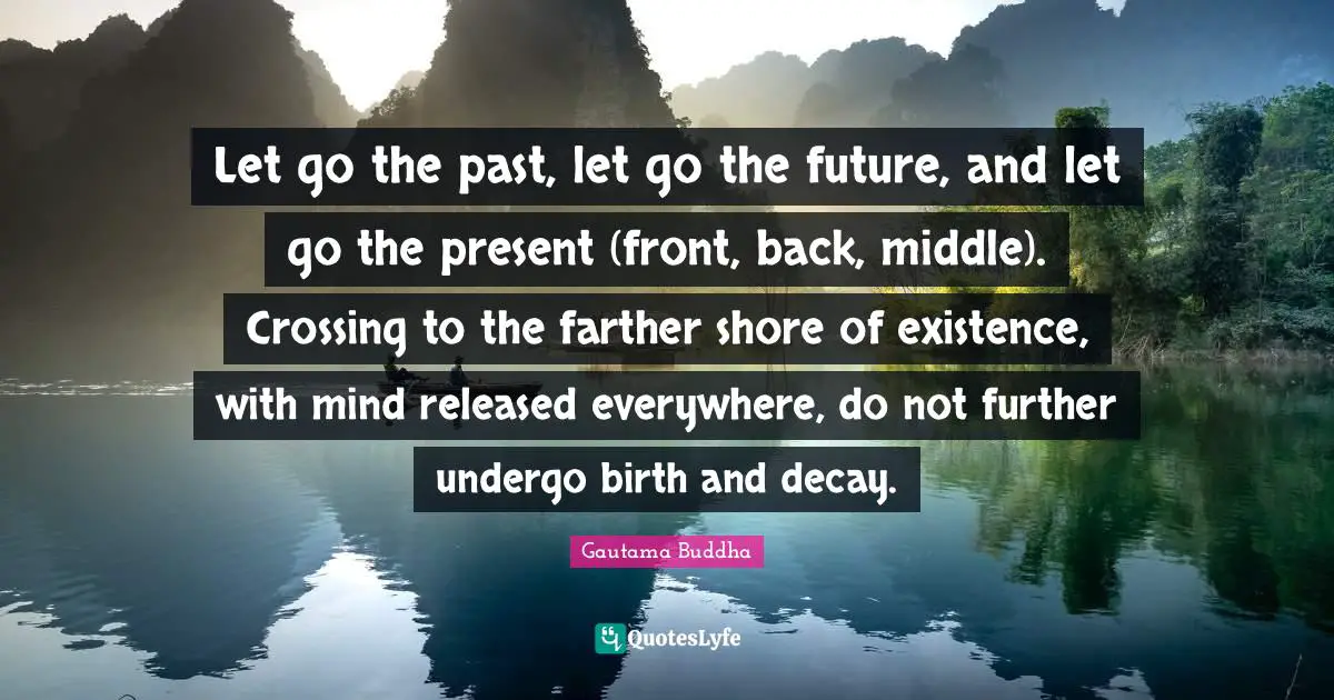 Let go the past, let go the future, and let go the present (front, back, middle). Crossing to the farther shore of existence, with mind released everywhere, do not further undergo birth and decay.