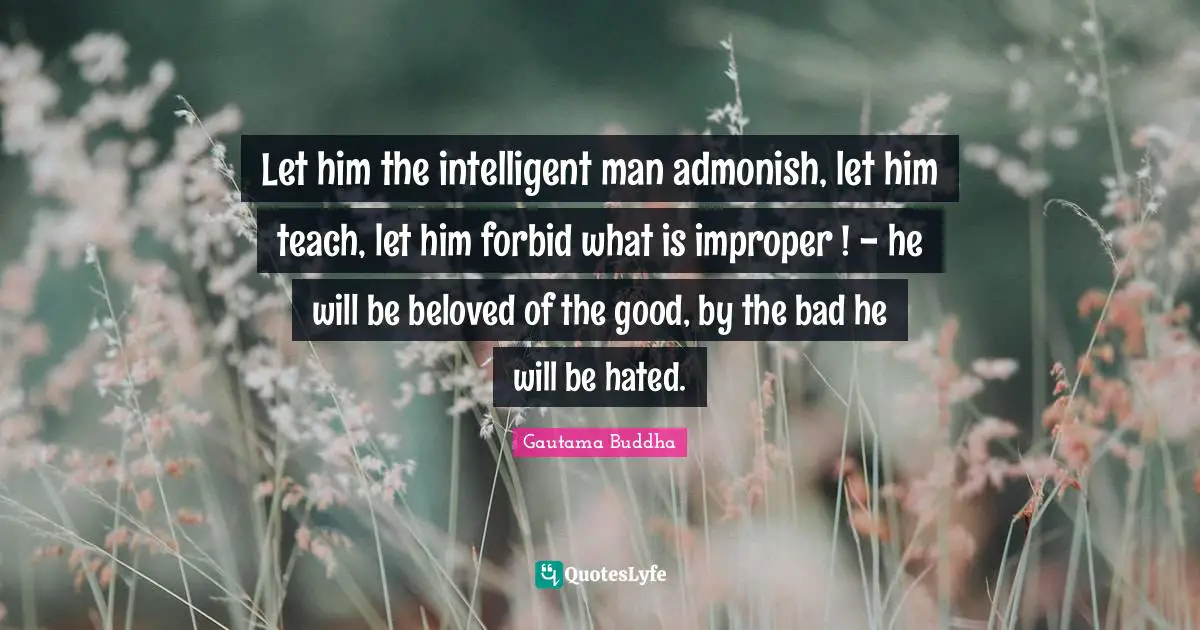 Let him the intelligent man admonish, let him teach, let him forbid what is improper ! - he will be beloved of the good, by the bad he will be hated.