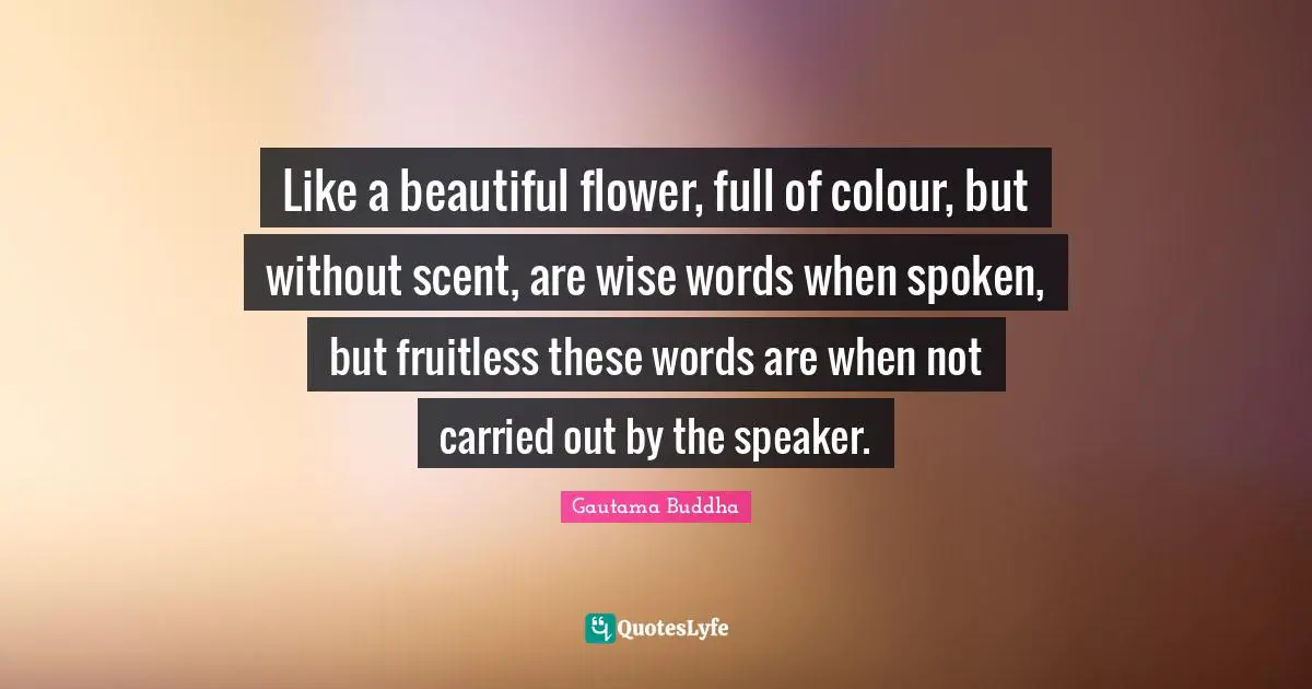Wise Words Quotes: "Like a beautiful flower, full of colour, but without scent, are wise words when spoken, but fruitless these words are when not carried out by the speaker."