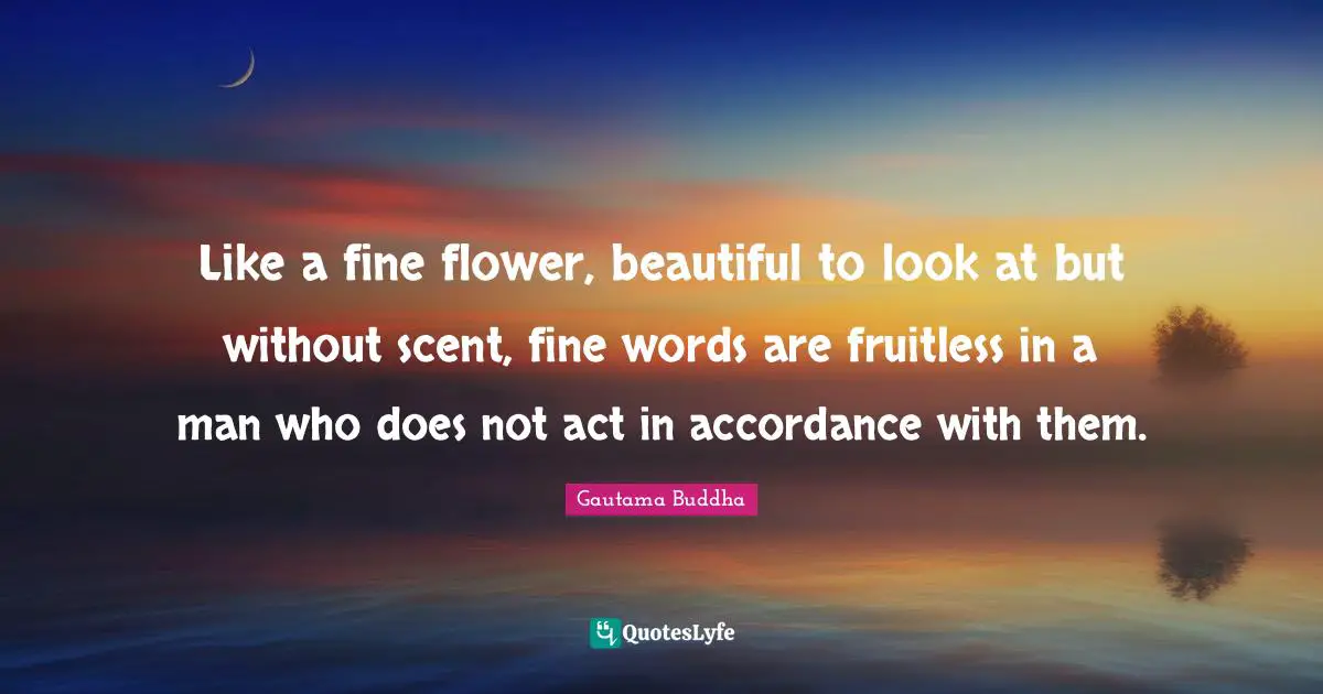 Like a fine flower, beautiful to look at but without scent, fine words are fruitless in a man who does not act in accordance with them.
