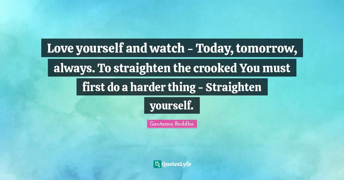 Love yourself and watch - Today, tomorrow, always. To straighten the crooked You must first do a harder thing - Straighten yourself.
