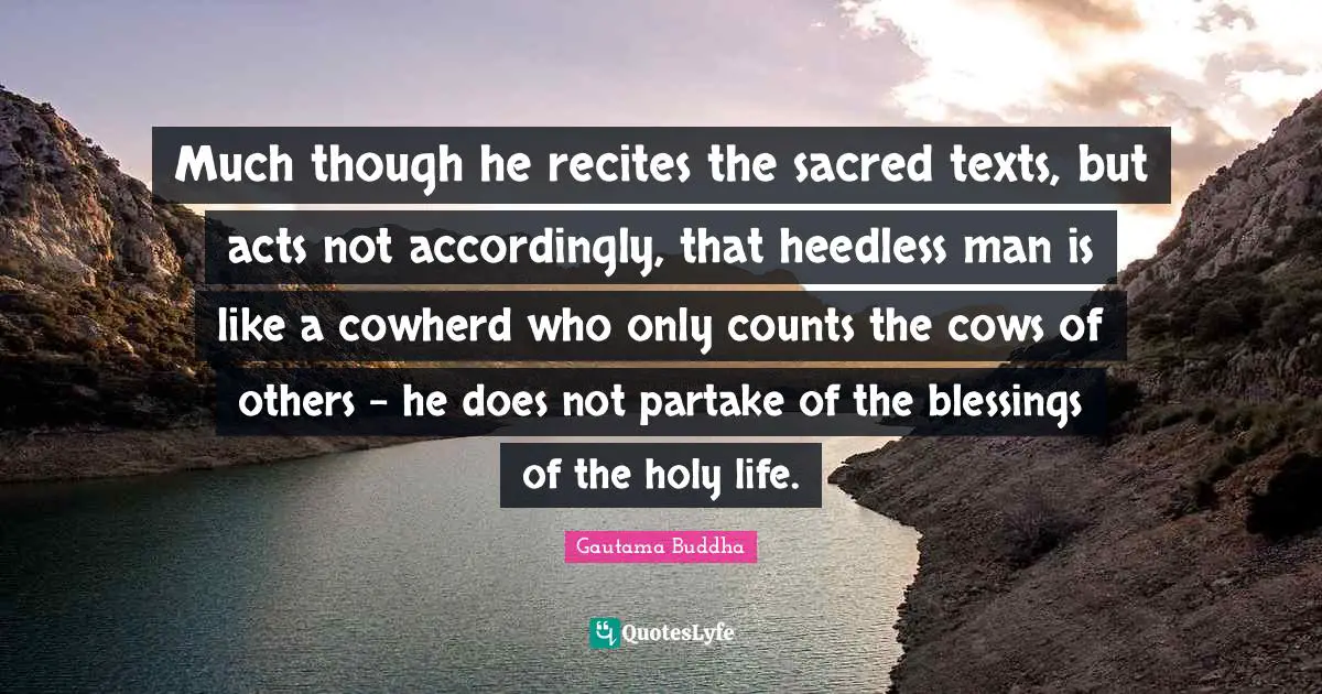 Much though he recites the sacred texts, but acts not accordingly, that heedless man is like a cowherd who only counts the cows of others - he does not partake of the blessings of the holy life.
