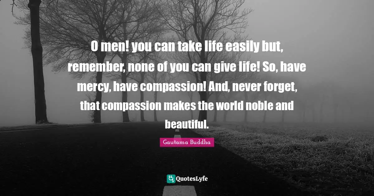 O men! you can take life easily but, remember, none of you can give life! So, have mercy, have compassion! And, never forget, that compassion makes the world noble and beautiful.