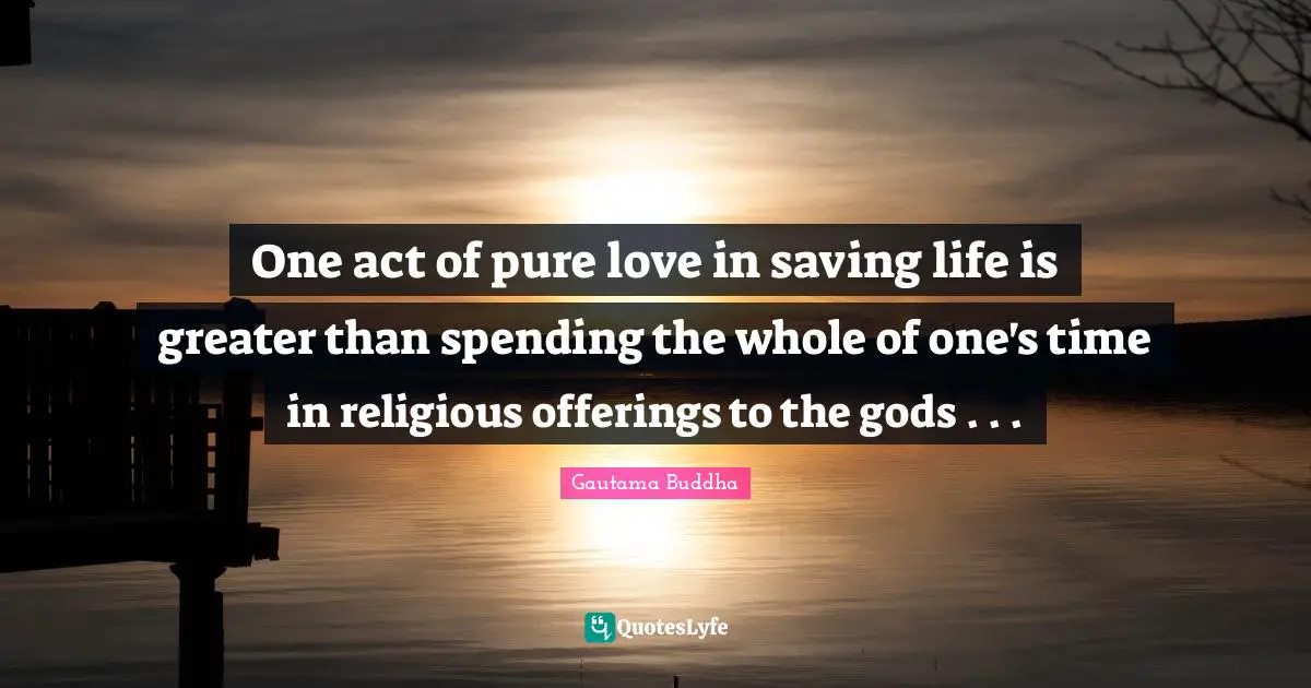 One act of pure love in saving life is greater than spending the whole of one's time in religious offerings to the gods . . .