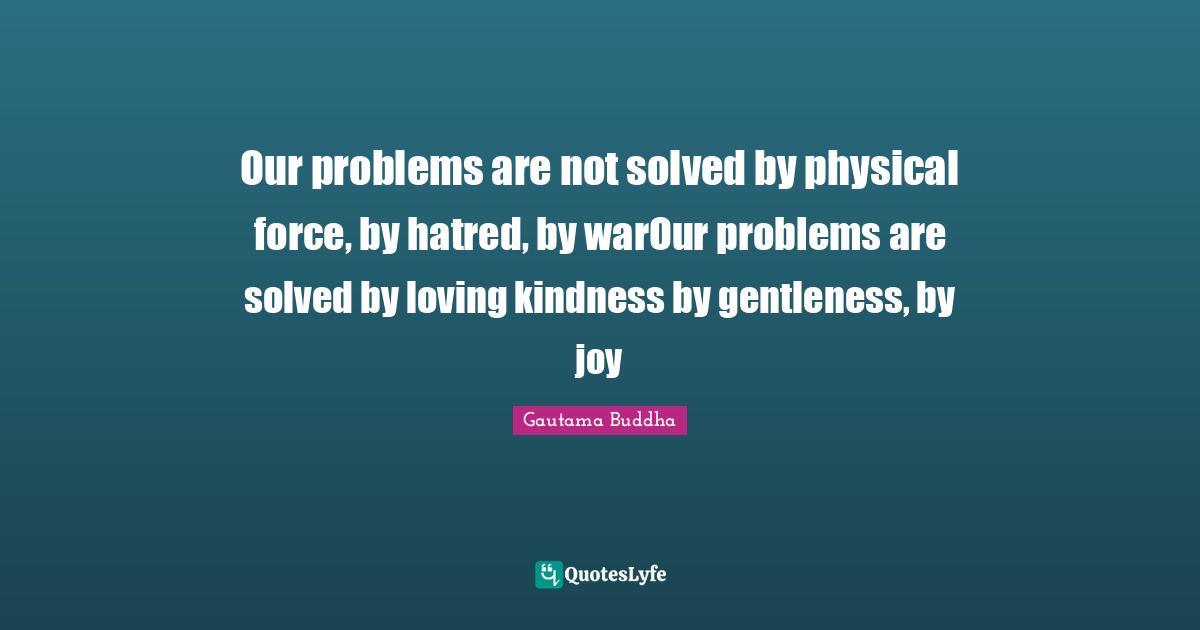 Our problems are not solved by physical force, by hatred, by warOur problems are solved by loving kindness by gentleness, by joy