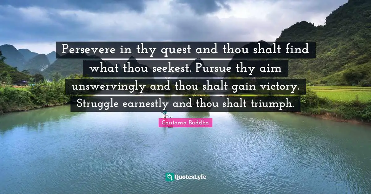 Persevere in thy quest and thou shalt find what thou seekest. Pursue thy aim unswervingly and thou shalt gain victory. Struggle earnestly and thou shalt triumph.