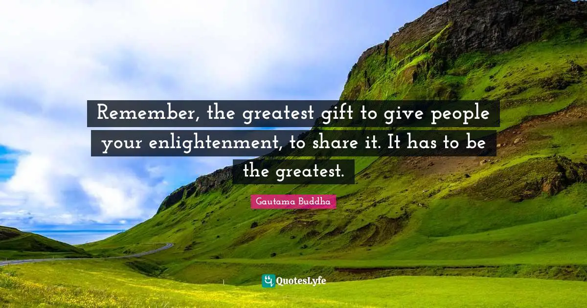 Remember, the greatest gift to give people your enlightenment, to share it. It has to be the greatest.