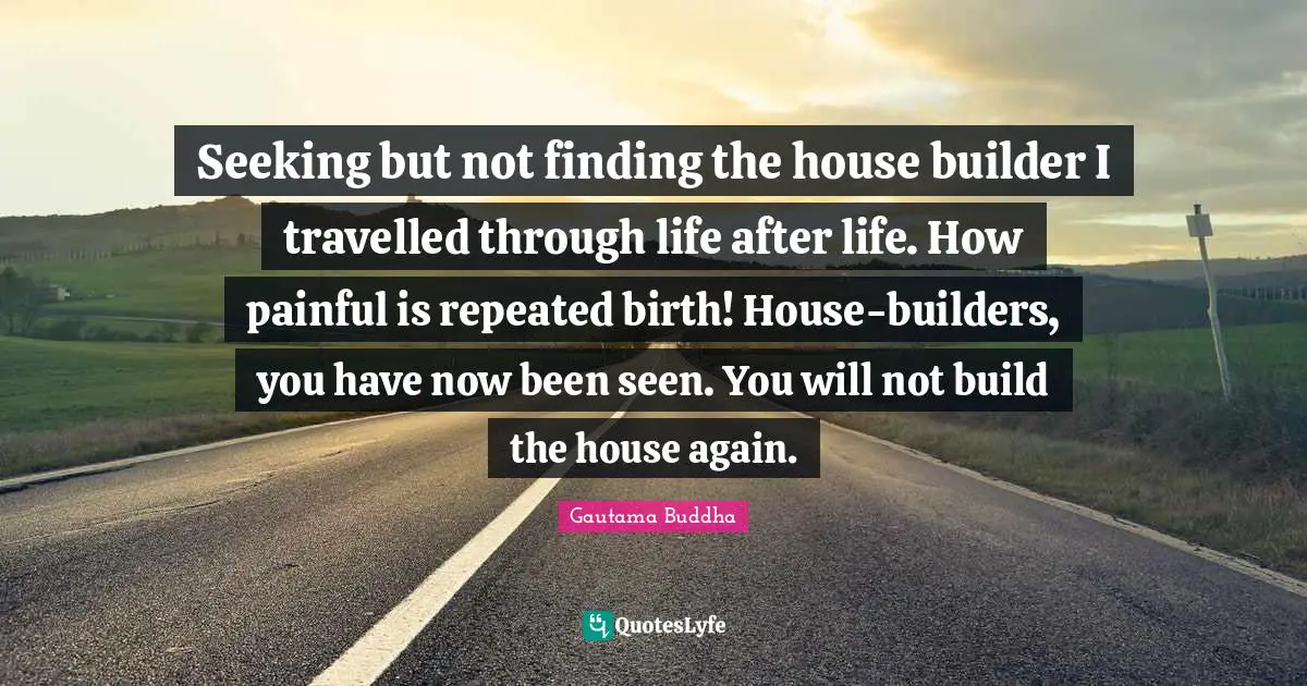 Seeking but not finding the house builder I travelled through life after life. How painful is repeated birth! House-builders, you have now been seen. You will not build the house again.