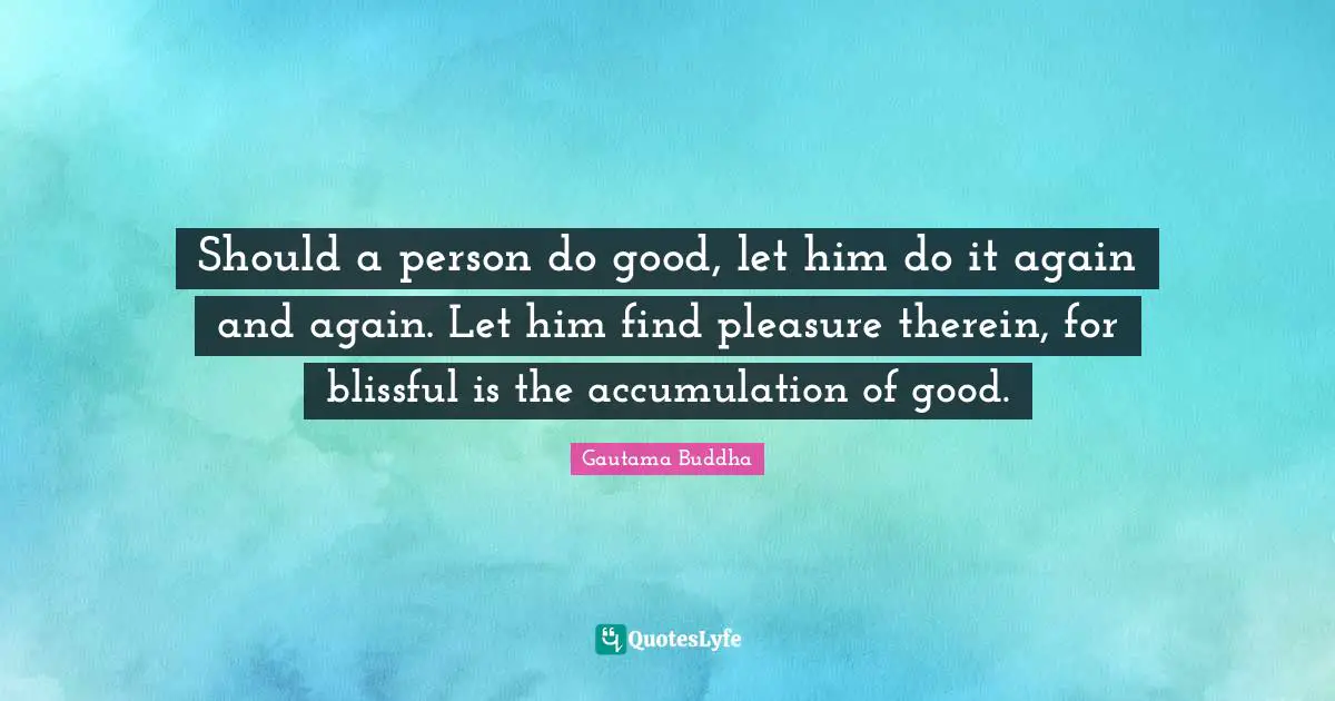 Should a person do good, let him do it again and again. Let him find pleasure therein, for blissful is the accumulation of good.
