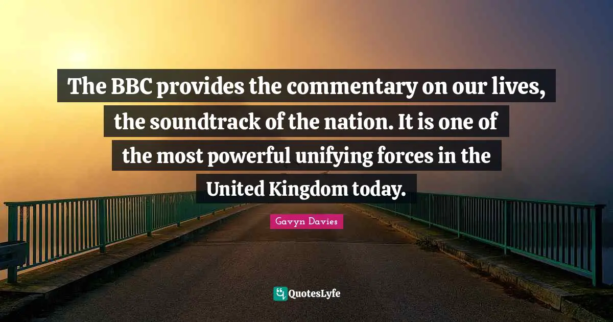 Gavyn Davies Quotes: "The BBC provides the commentary on our lives, the soundtrack of the nation. It is one of the most powerful unifying forces in the United Kingdom today."