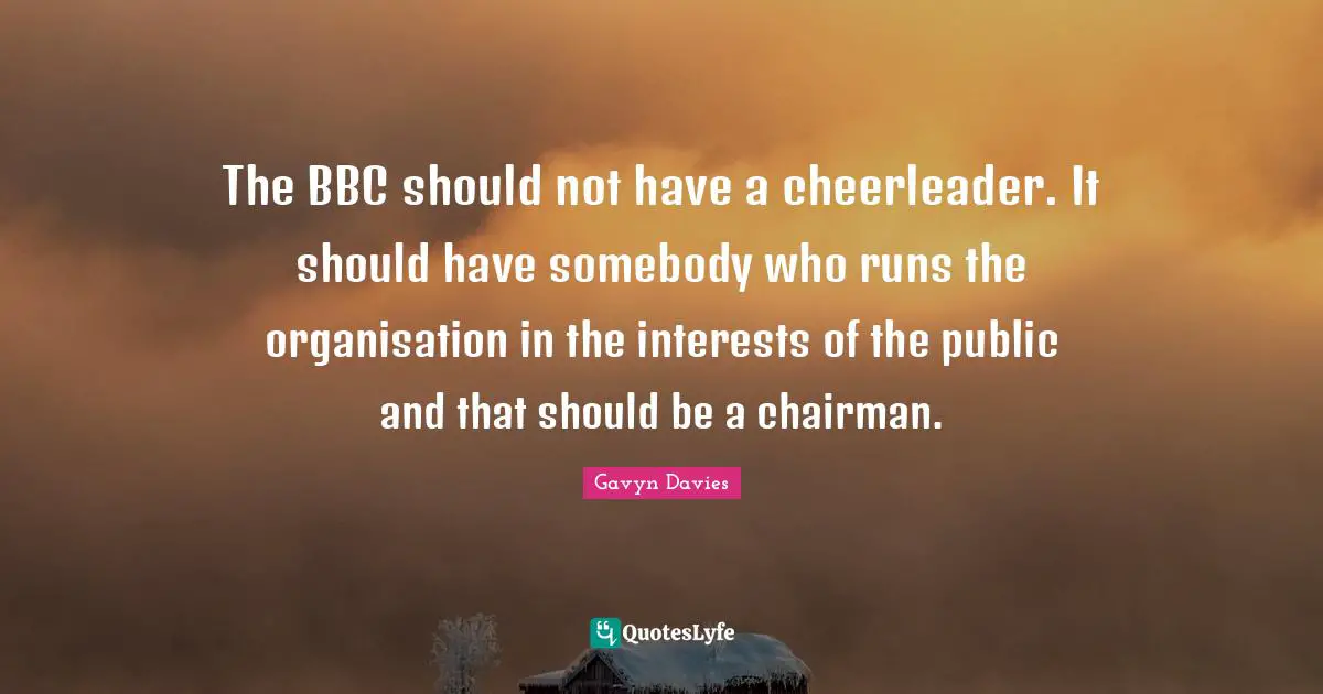 Gavyn Davies Quotes: "The BBC should not have a cheerleader. It should have somebody who runs the organisation in the interests of the public and that should be a chairman."
