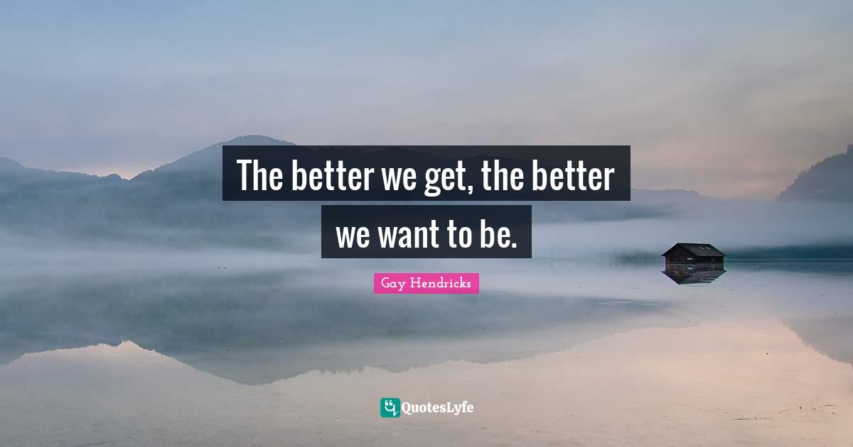 Gay Hendricks Quotes: "The better we get, the better we want to be."