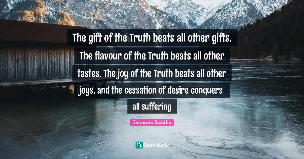 The gift of the Truth beats all other gifts. The flavour of the Truth beats all other tastes. The joy of the Truth beats all other joys, and the cessation of desire conquers all suffering