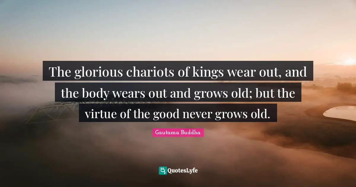 The glorious chariots of kings wear out, and the body wears out and grows old; but the virtue of the good never grows old.