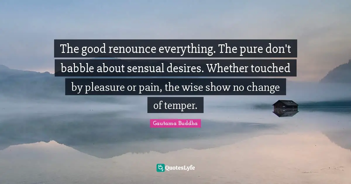 The good renounce everything. The pure don't babble about sensual desires. Whether touched by pleasure or pain, the wise show no change of temper.