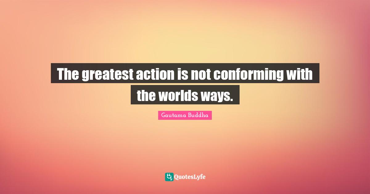 The greatest action is not conforming with the worlds ways.