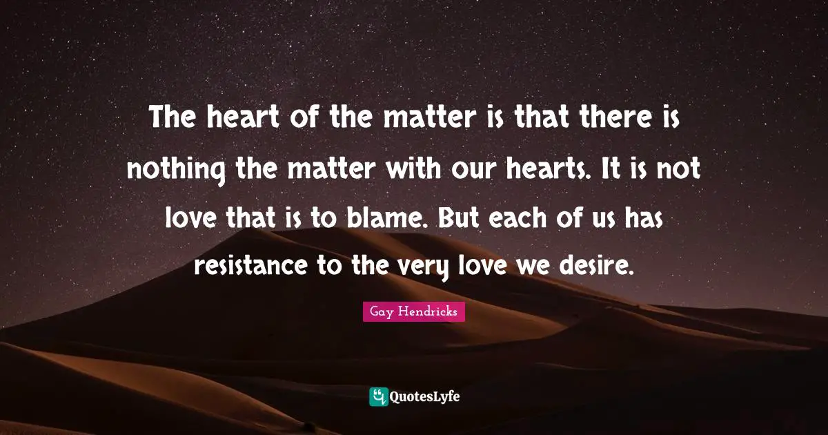 Gay Hendricks Quotes: "The heart of the matter is that there is nothing the matter with our hearts. It is not love that is to blame. But each of us has resistance to the very love we desire."