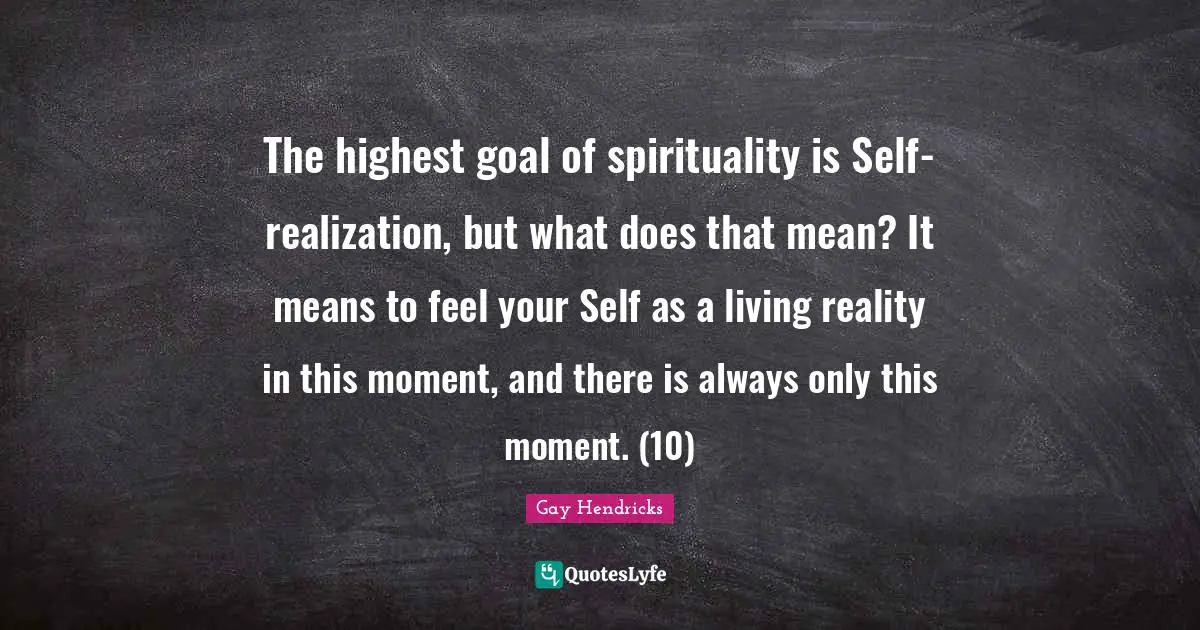 Gay Hendricks Quotes: "The highest goal of spirituality is Self-realization, but what does that mean? It means to feel your Self as a living reality in this moment, and there is always only this moment. (10)"
