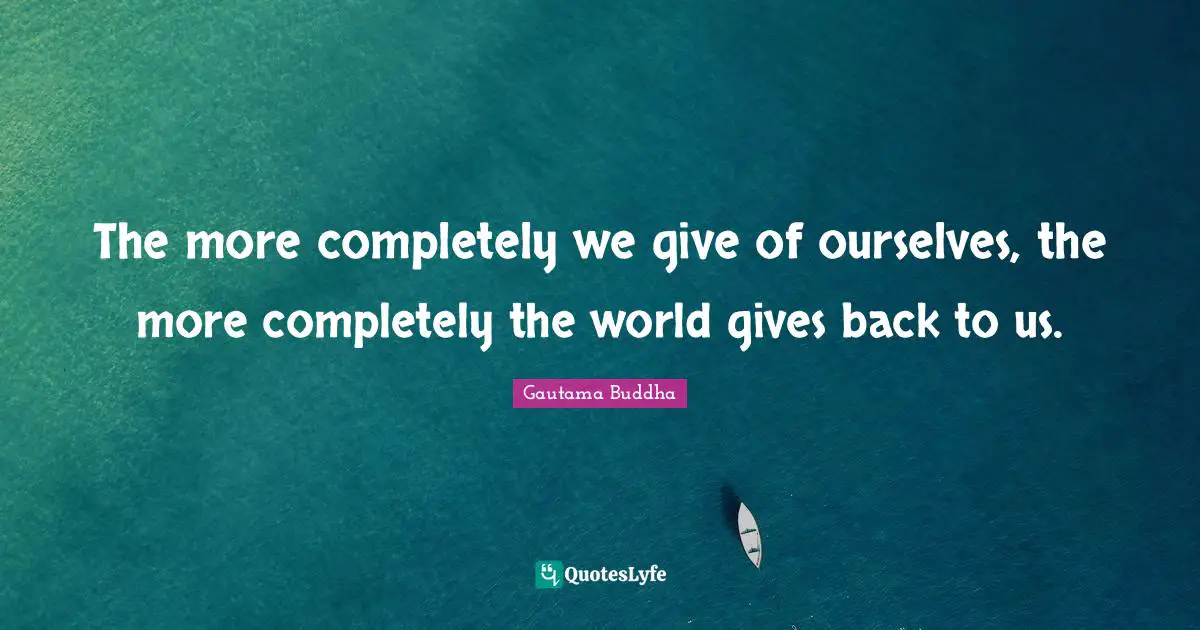 The more completely we give of ourselves, the more completely the world gives back to us.
