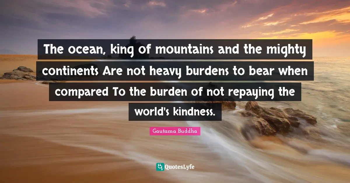 The ocean, king of mountains and the mighty continents Are not heavy burdens to bear when compared To the burden of not repaying the world's kindness.