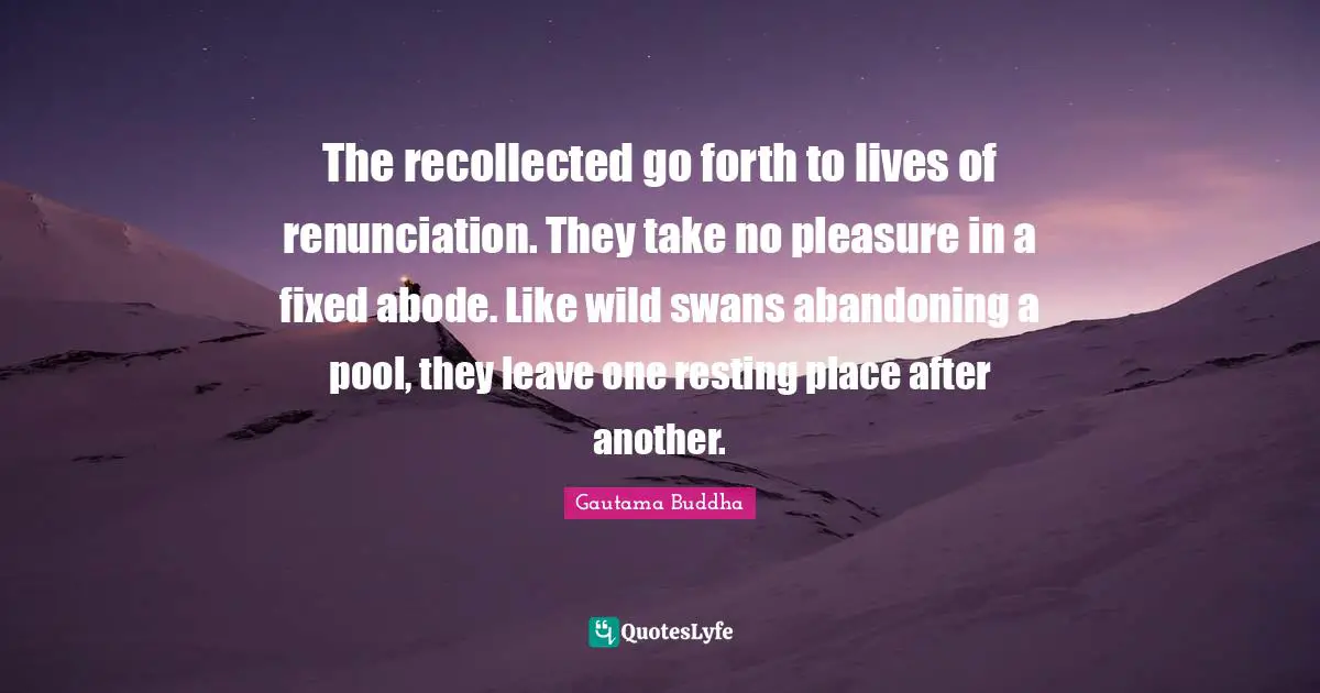 The recollected go forth to lives of renunciation. They take no pleasure in a fixed abode. Like wild swans abandoning a pool, they leave one resting place after another.