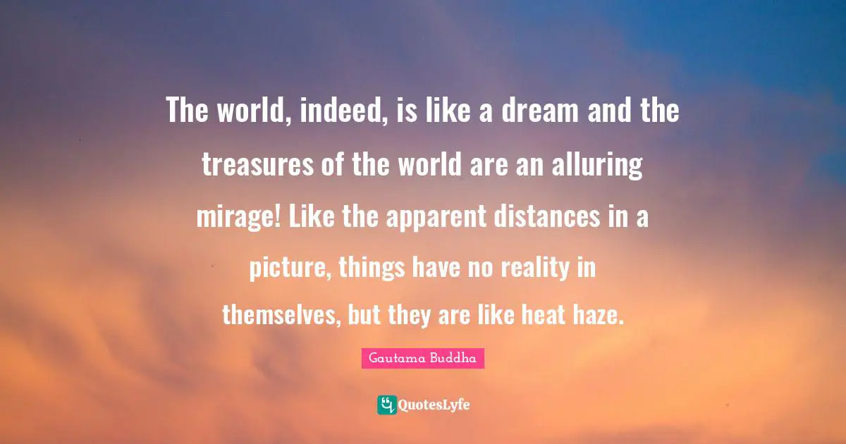 The world, indeed, is like a dream and the treasures of the world are an alluring mirage! Like the apparent distances in a picture, things have no reality in themselves, but they are like heat haze.