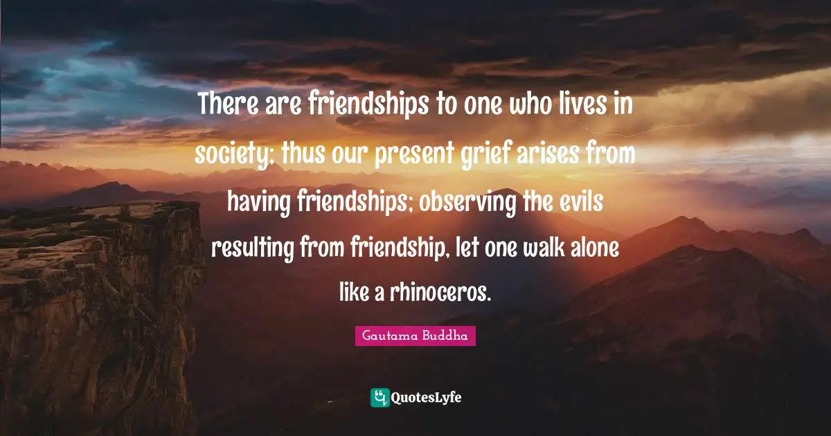 There are friendships to one who lives in society; thus our present grief arises from having friendships; observing the evils resulting from friendship, let one walk alone like a rhinoceros.
