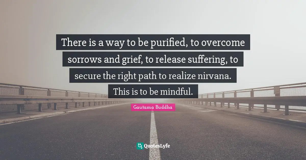 Right Path Quotes: "There is a way to be purified, to overcome sorrows and grief, to release suffering, to secure the right path to realize nirvana. This is to be mindful."