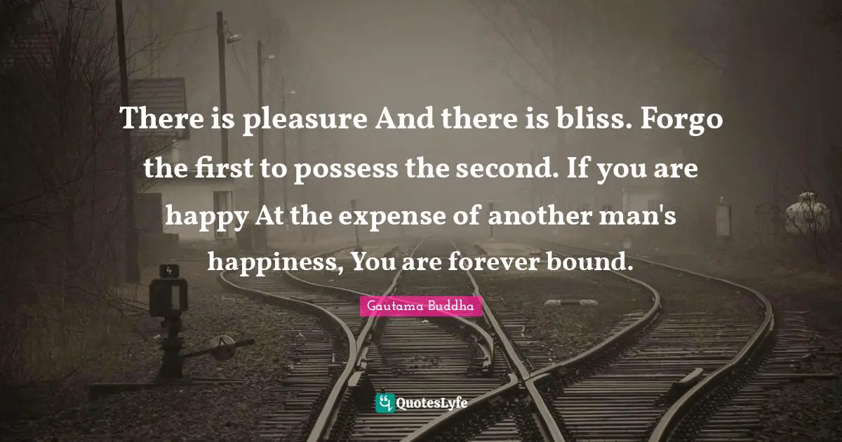 There is pleasure And there is bliss. Forgo the first to possess the second. If you are happy At the expense of another man's happiness, You are forever bound.