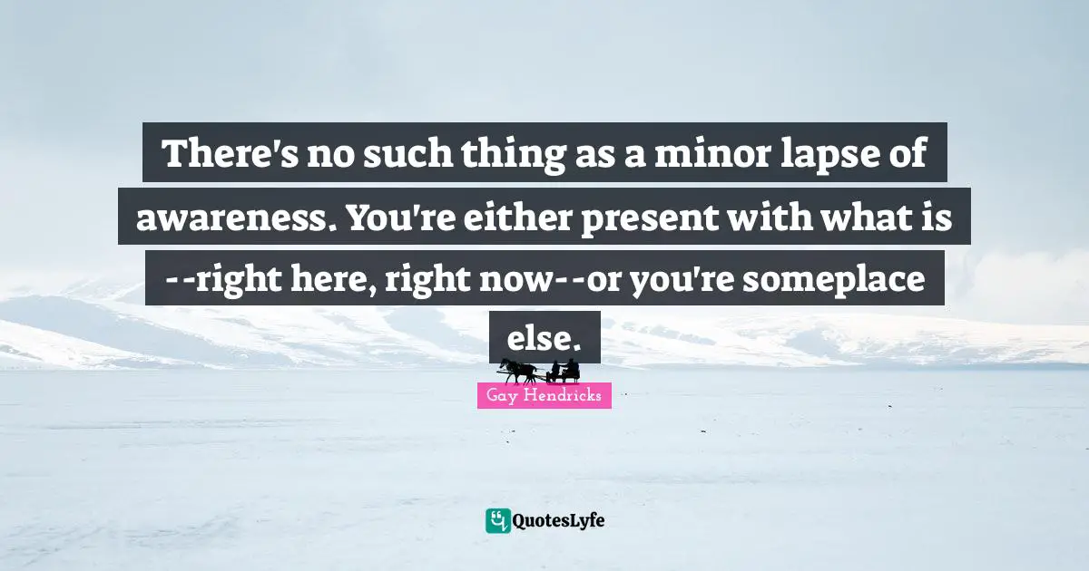 Gay Hendricks Quotes: "There's no such thing as a minor lapse of awareness. You're either present with what is--right here, right now--or you're someplace else."