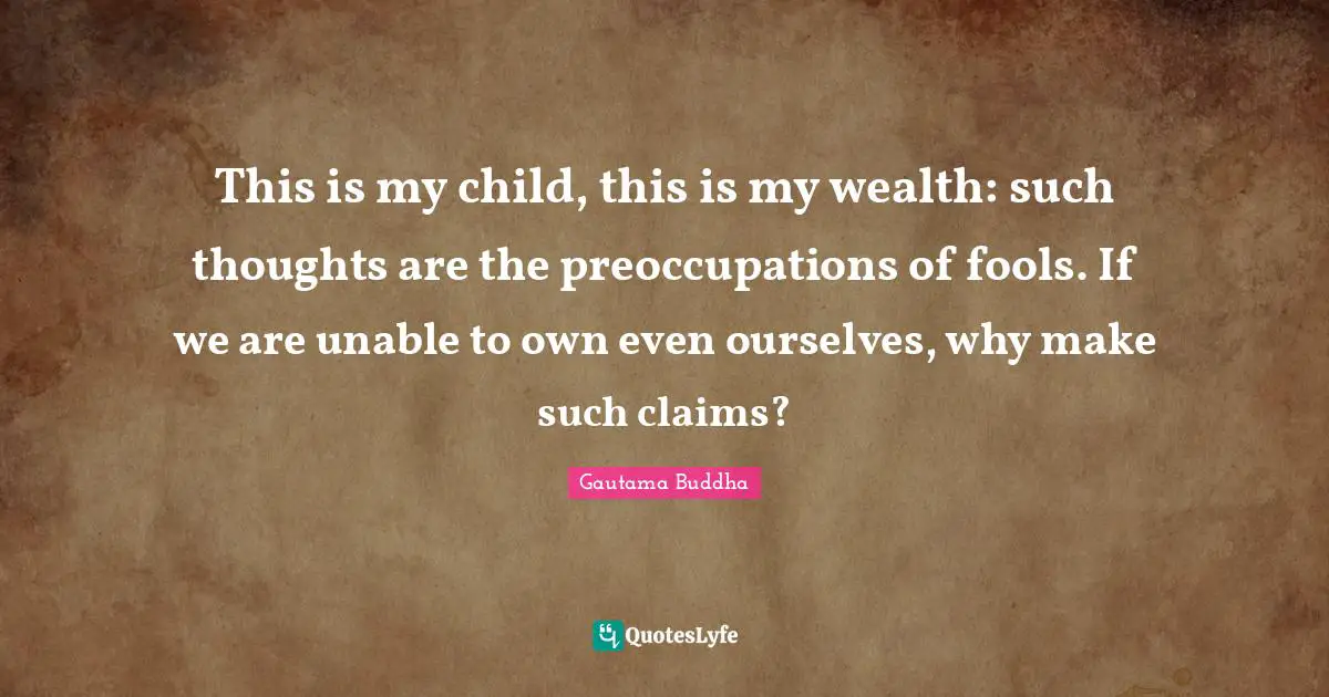 This is my child, this is my wealth: such thoughts are the preoccupations of fools. If we are unable to own even ourselves, why make such claims?