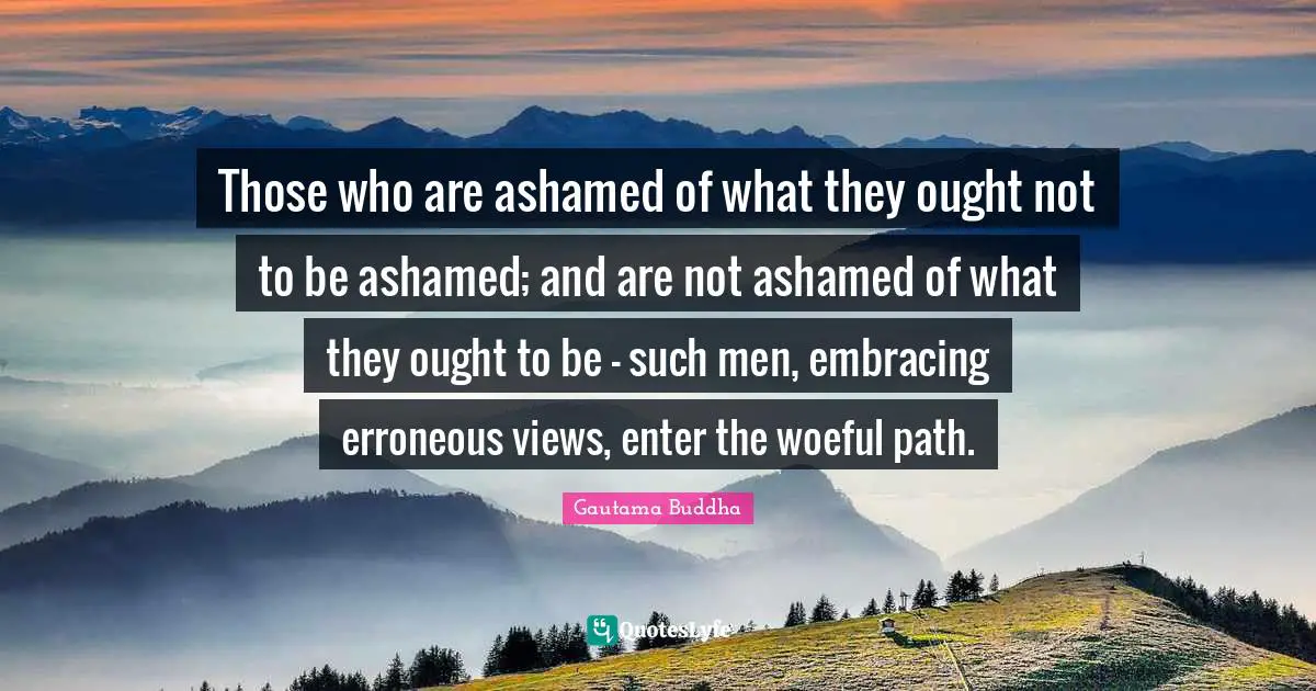 Those who are ashamed of what they ought not to be ashamed; and are not ashamed of what they ought to be - such men, embracing erroneous views, enter the woeful path.