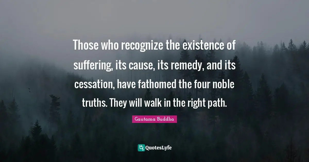 Right Path Quotes: "Those who recognize the existence of suffering, its cause, its remedy, and its cessation, have fathomed the four noble truths. They will walk in the right path."