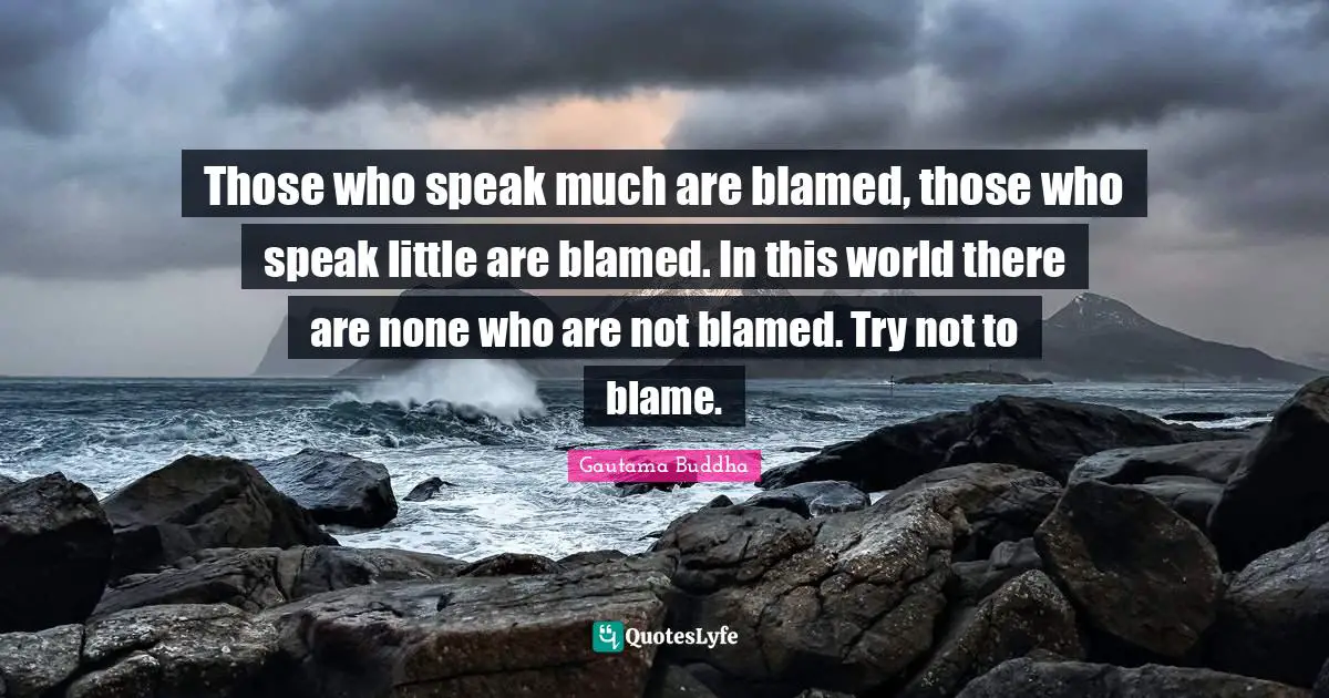 Those who speak much are blamed, those who speak little are blamed. In this world there are none who are not blamed. Try not to blame.