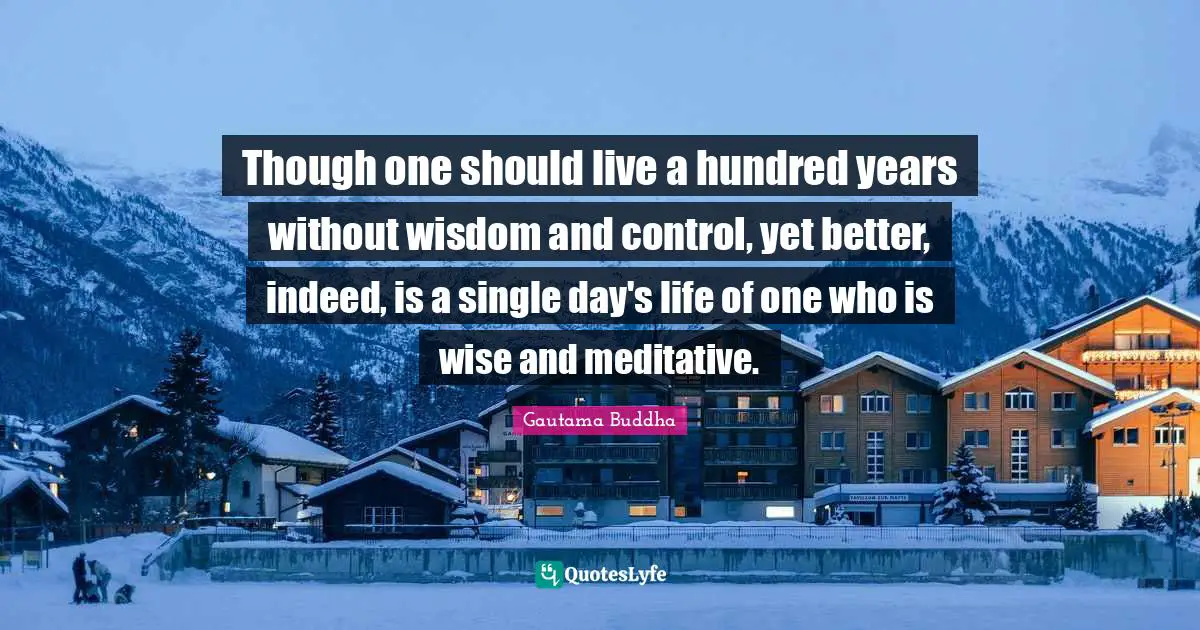 Though one should live a hundred years without wisdom and control, yet better, indeed, is a single day's life of one who is wise and meditative.