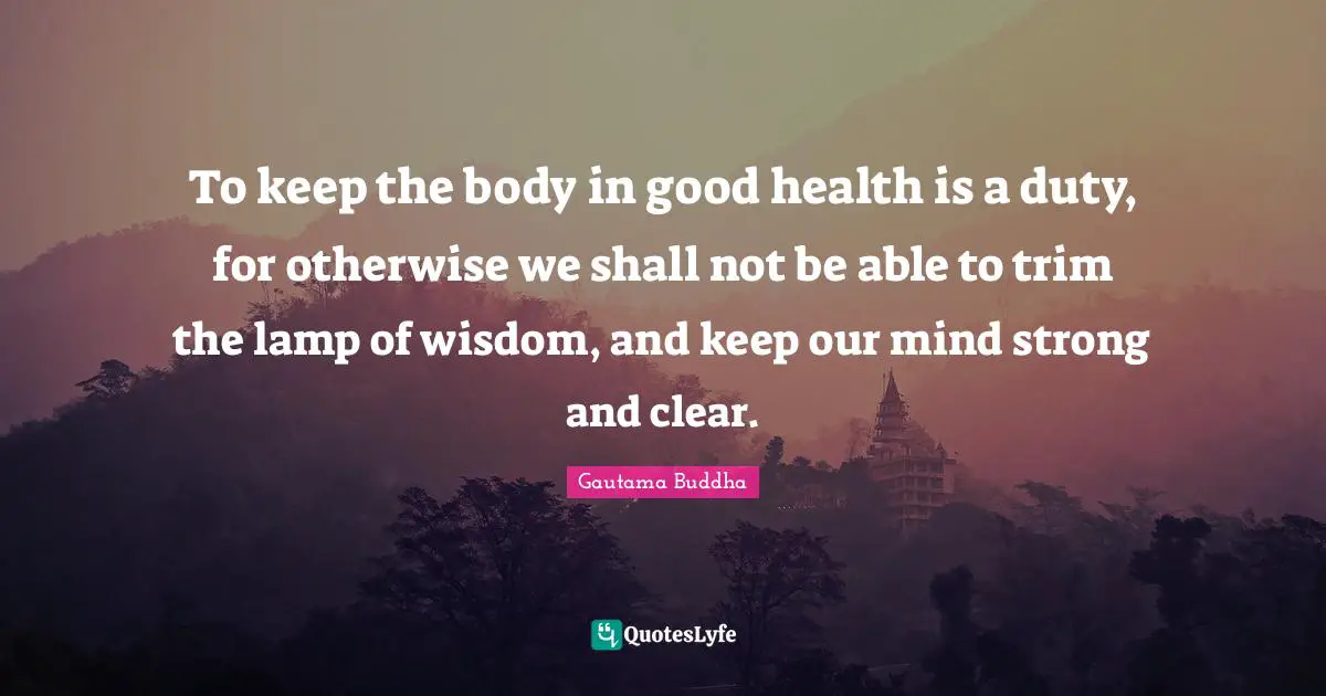 To keep the body in good health is a duty, for otherwise we shall not be able to trim the lamp of wisdom, and keep our mind strong and clear.