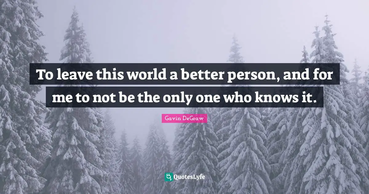 To leave this world a better person, and for me to not be the only one who knows it.