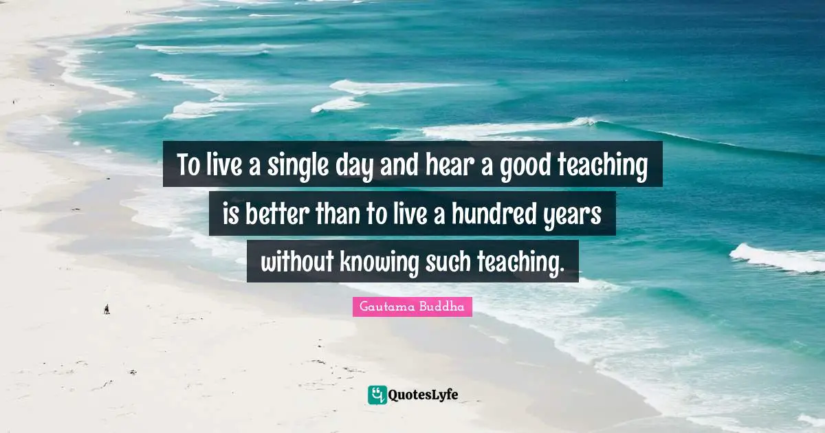 To live a single day and hear a good teaching is better than to live a hundred years without knowing such teaching.