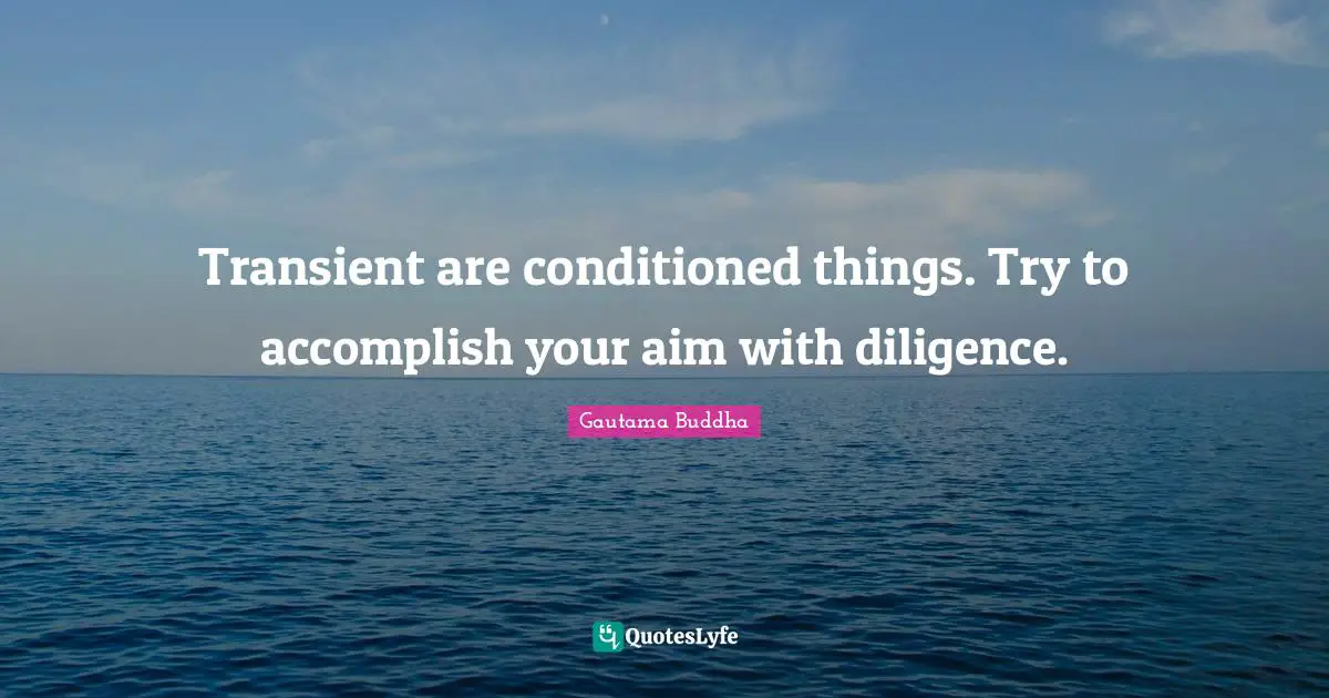 Transient are conditioned things. Try to accomplish your aim with diligence.