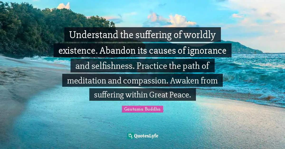 Worldly Quotes: "Understand the suffering of worldly existence. Abandon its causes of ignorance and selfishness. Practice the path of meditation and compassion. Awaken from suffering within Great Peace."