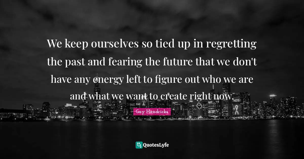 Gay Hendricks Quotes: "We keep ourselves so tied up in regretting the past and fearing the future that we don't have any energy left to figure out who we are and what we want to create right now."